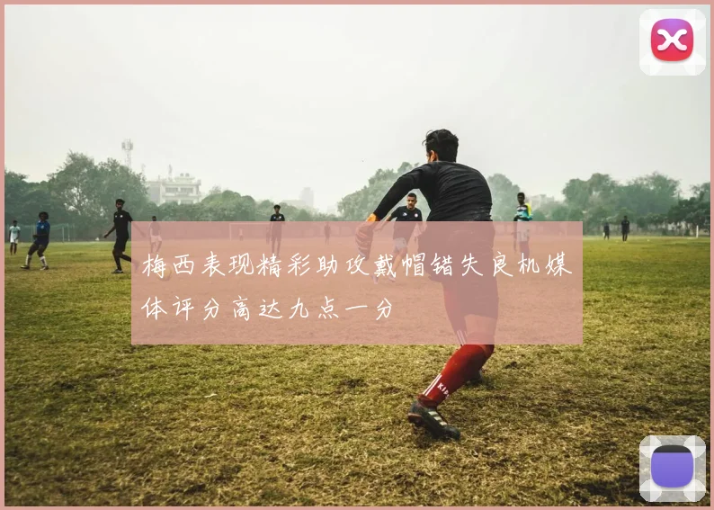 梅西表现精彩助攻戴帽错失良机媒体评分高达九点一分