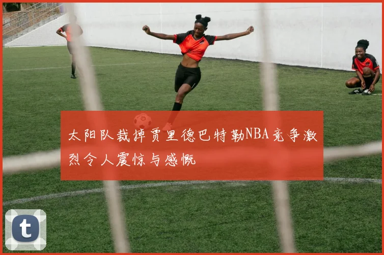 太阳队裁掉贾里德巴特勒NBA竞争激烈令人震惊与感慨