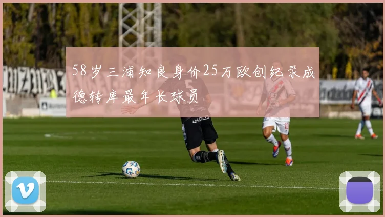 58岁三浦知良身价25万欧创纪录成德转库最年长球员