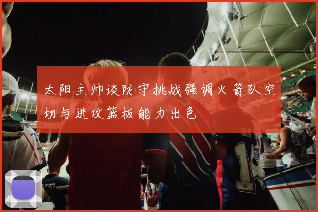 太阳主帅谈防守挑战强调火箭队空切与进攻篮板能力出色