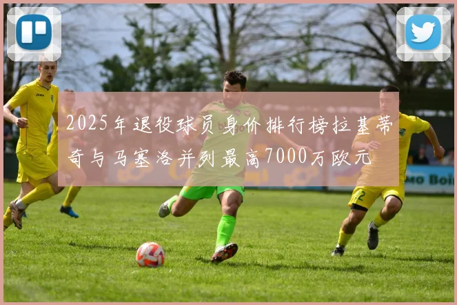 2025年退役球员身价排行榜拉基蒂奇与马塞洛并列最高7000万欧元