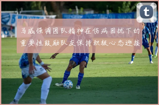 马威强调团队精神在伤病困扰下的重要性鼓励队友保持积极心态迎接挑战
