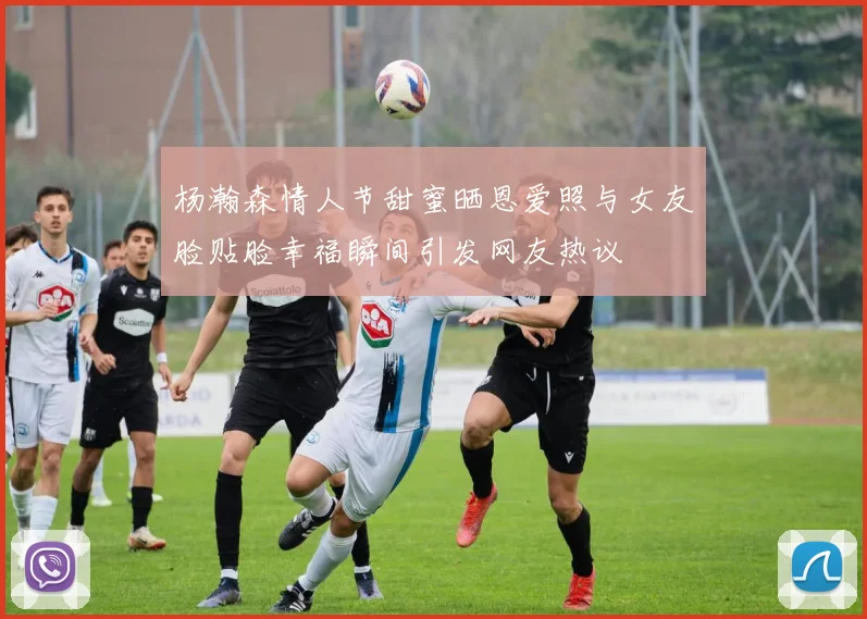 杨瀚森情人节甜蜜晒恩爱照与女友脸贴脸幸福瞬间引发网友热议
