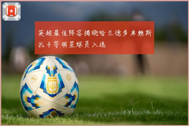 英超最佳阵容揭晓哈兰德多库赖斯扎卡等明星球员入选