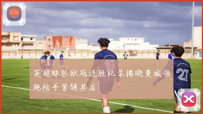 英超球队欧冠连胜纪录揭晓曼城领跑枪手紧随其后