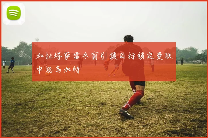 加拉塔萨雷冬窗引援目标锁定曼联中场乌加特