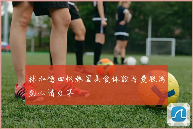林加德回忆韩国美食体验与曼联离别心情分享