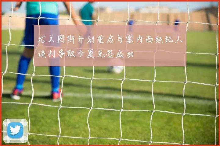 尤文图斯计划重启与塞内西经纪人谈判争取今夏免签成功