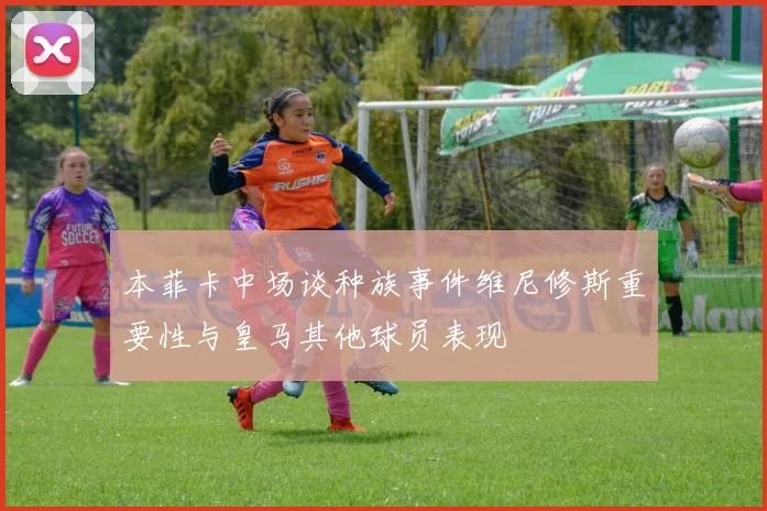 本菲卡中场谈种族事件维尼修斯重要性与皇马其他球员表现