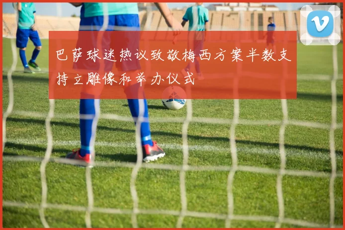 巴萨球迷热议致敬梅西方案半数支持立雕像和举办仪式