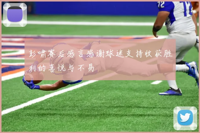 彭啸赛后感言感谢球迷支持收获胜利的喜悦与不易