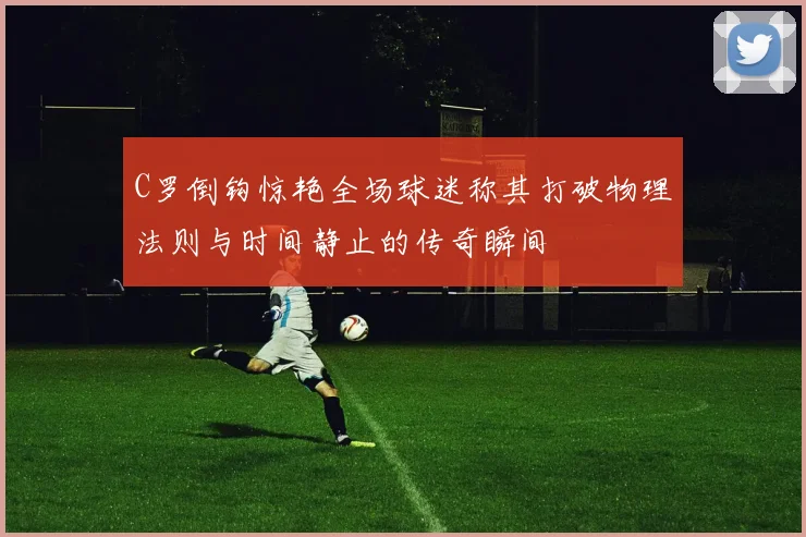 C罗倒钩惊艳全场球迷称其打破物理法则与时间静止的传奇瞬间
