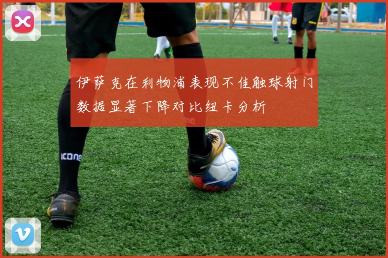 伊萨克在利物浦表现不佳触球射门数据显著下降对比纽卡分析