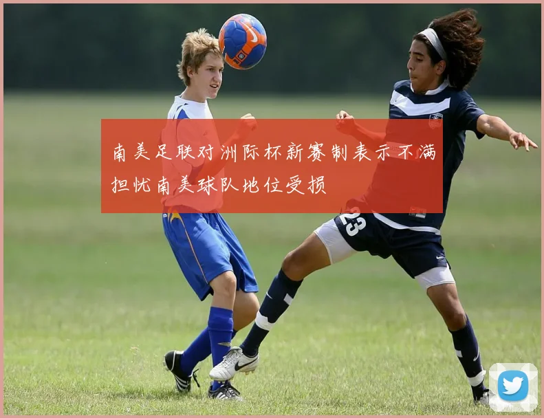 南美足联对洲际杯新赛制表示不满担忧南美球队地位受损