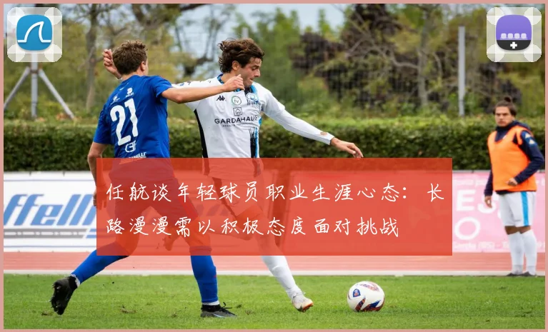 任航谈年轻球员职业生涯心态：长路漫漫需以积极态度面对挑战