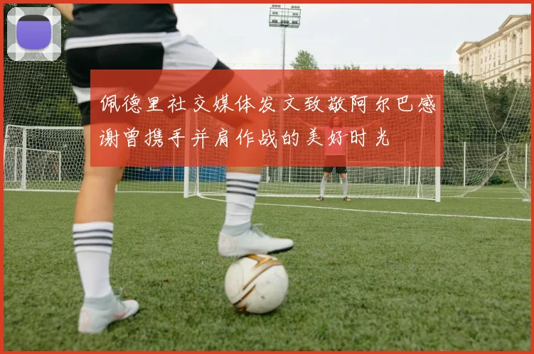 佩德里社交媒体发文致敬阿尔巴感谢曾携手并肩作战的美好时光