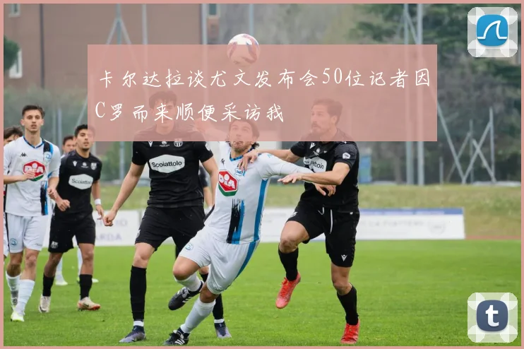 卡尔达拉谈尤文发布会50位记者因C罗而来顺便采访我