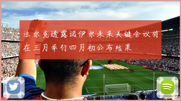 法尔克透露诺伊尔未来关键会议将在三月举行四月初公布结果