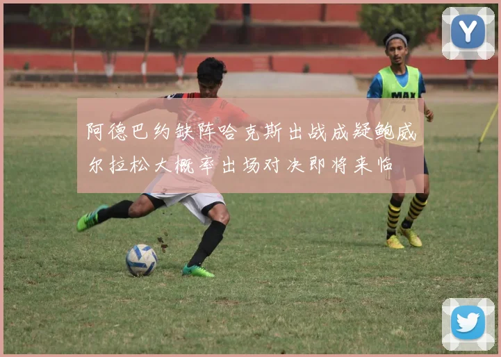 阿德巴约缺阵哈克斯出战成疑鲍威尔拉松大概率出场对决即将来临