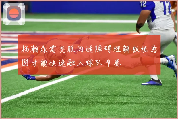 杨瀚森需克服沟通障碍理解教练意图才能快速融入球队节奏