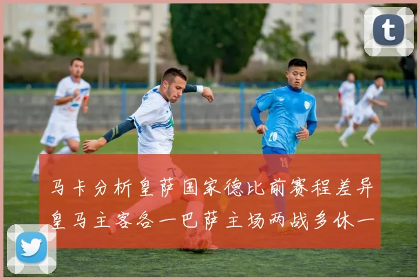 马卡分析皇萨国家德比前赛程差异皇马主客各一巴萨主场两战多休一天