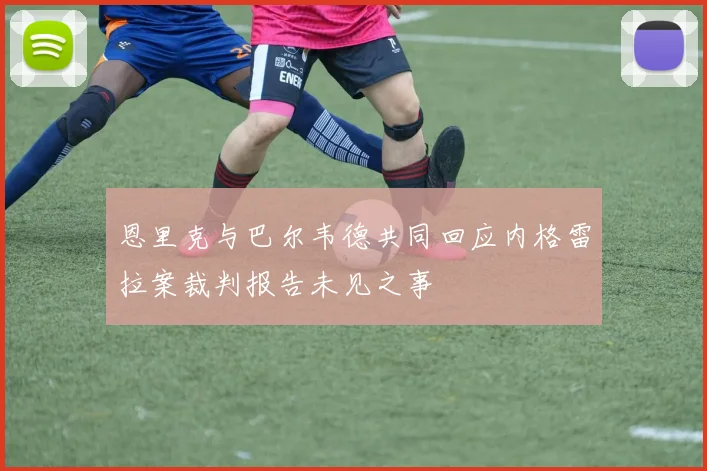 恩里克与巴尔韦德共同回应内格雷拉案裁判报告未见之事