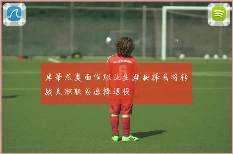 库蒂尼奥面临职业生涯抉择或将转战美职联或选择退役