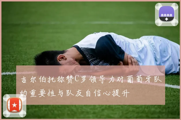 吉尔伯托称赞C罗领导力对葡萄牙队的重要性与队友自信心提升