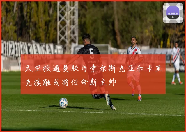 天空报道曼联与索尔斯克亚和卡里克接触或将任命新主帅